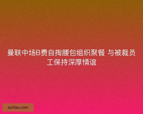 曼联中场B费自掏腰包组织聚餐 与被裁员工保持深厚情谊